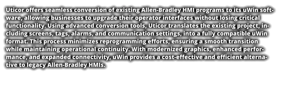 Uticor offers seamless conversion of existing Allen-Bradley HMI programs to its uWin software, allowing businesses to upgrade their operator interfaces without losing critical functionality. Using advanced conversion tools, Uticor translates the existing project, including screens, tags, alarms, and communication settings, into a fully compatible uWin format. This process minimizes reprogramming efforts, ensuring a smooth transition while maintaining operational continuity. With modernized graphics, enhanced performance, and expanded connectivity, uWin provides a cost-effective and efficient alternative to legacy Allen-Bradley HMIs.
